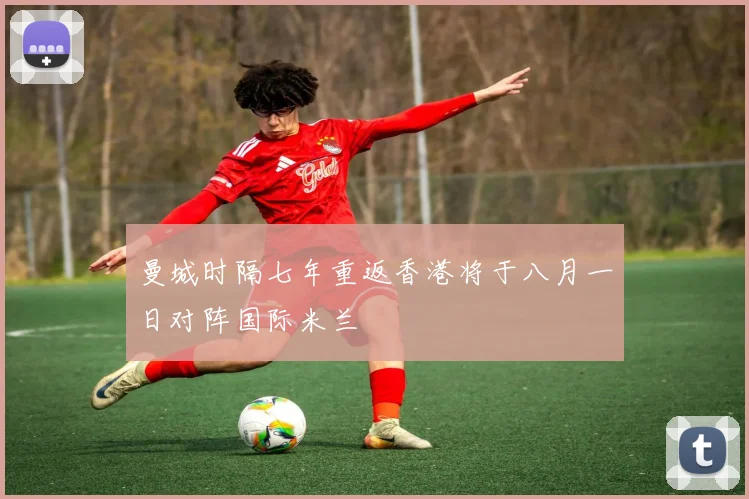 曼城时隔七年重返香港将于八月一日对阵国际米兰