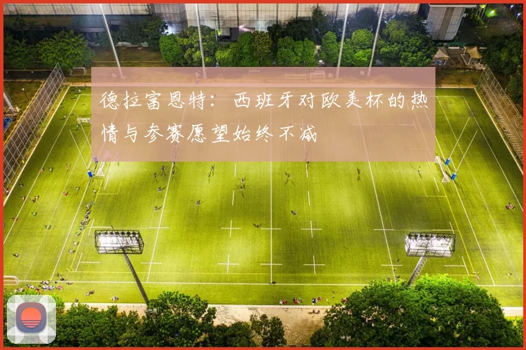 德拉富恩特：西班牙对欧美杯的热情与参赛愿望始终不减