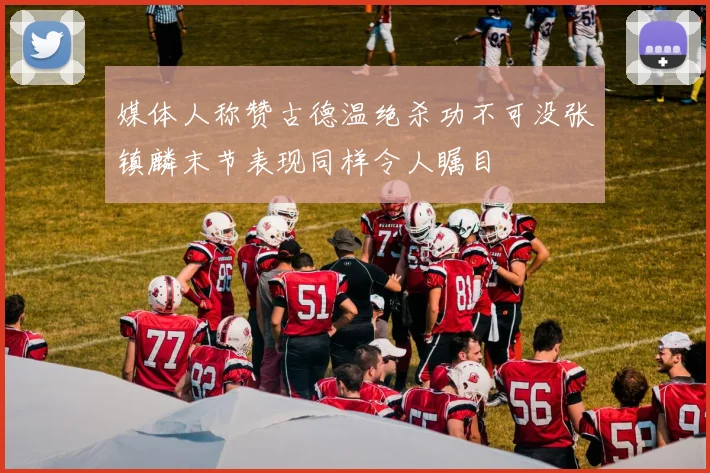 媒体人称赞古德温绝杀功不可没张镇麟末节表现同样令人瞩目