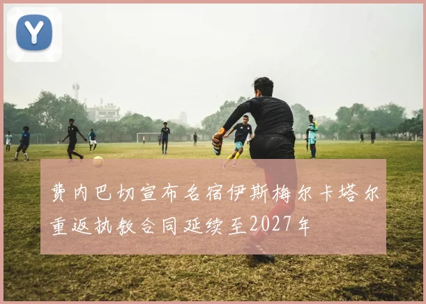 费内巴切宣布名宿伊斯梅尔卡塔尔重返执教合同延续至2027年