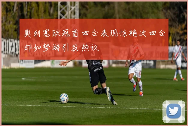 奥利塞欧冠首回合表现惊艳次回合却如梦游引发热议