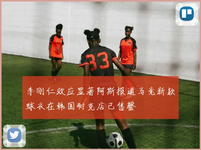 李刚仁效应显著阿斯报道马竞新款球衣在韩国耐克店已售罄