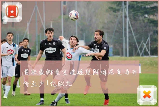 曼联豪掷重金追逐楚阿梅尼皇马开价至少1亿欧元