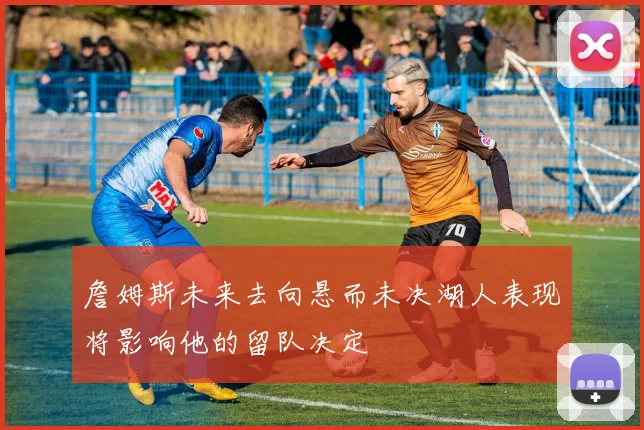 詹姆斯未来去向悬而未决湖人表现将影响他的留队决定