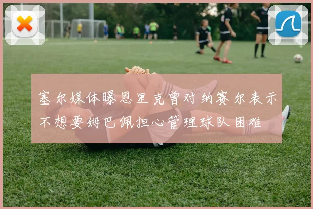 塞尔媒体曝恩里克曾对纳赛尔表示不想要姆巴佩担心管理球队困难