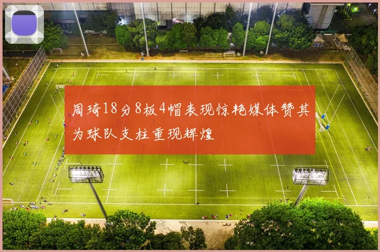 周琦18分8板4帽表现惊艳媒体赞其为球队支柱重现辉煌