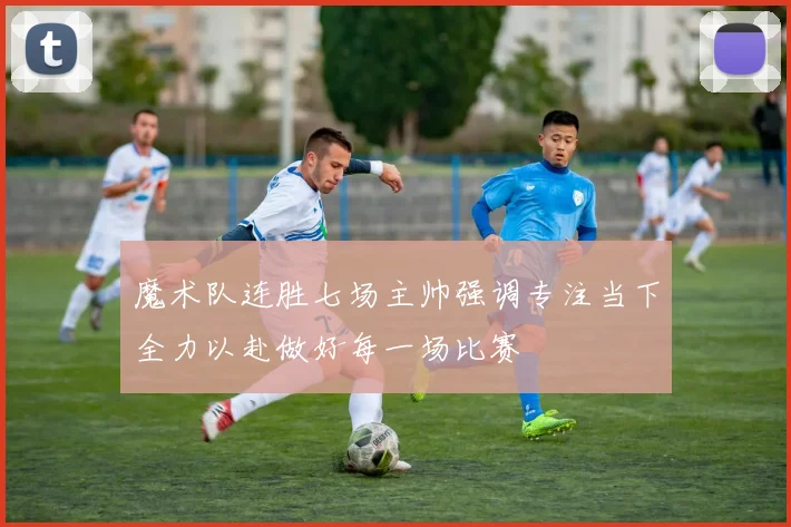 魔术队连胜七场主帅强调专注当下全力以赴做好每一场比赛