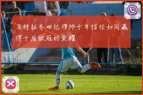 马特拉齐回忆穆帅十年信任如同赢得十座欧冠的荣耀