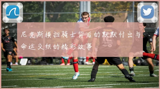 尼克斯横扫骑士背后的默默付出与命运交织的精彩故事