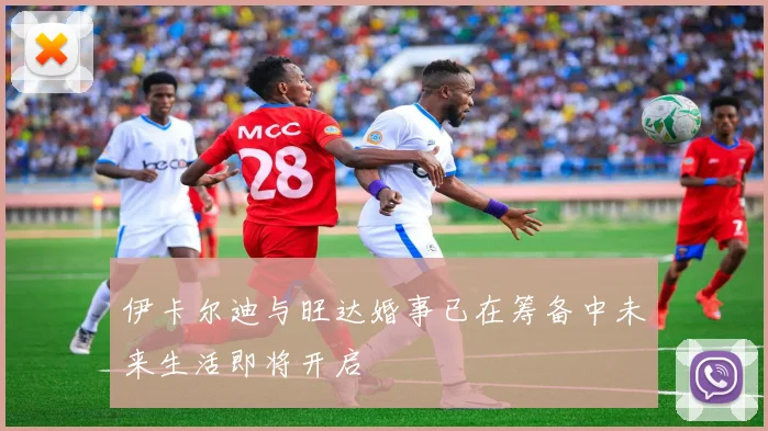 伊卡尔迪与旺达婚事已在筹备中未来生活即将开启