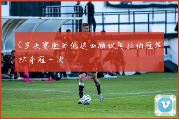 C罗决赛胜率低迷回顾仅阿拉伯冠军杯夺冠一次