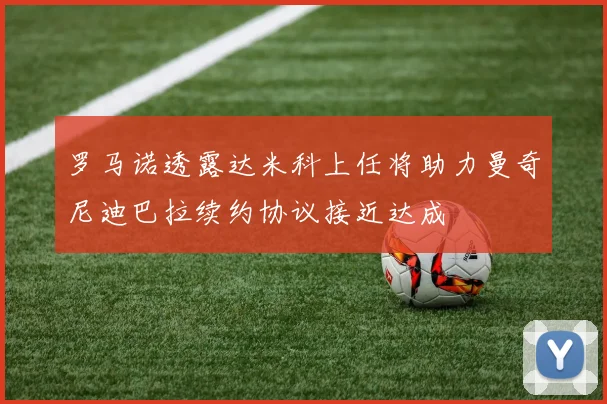 罗马诺透露达米科上任将助力曼奇尼迪巴拉续约协议接近达成