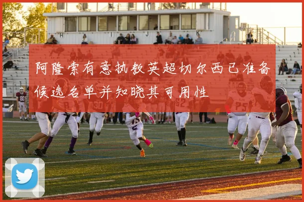 阿隆索有意执教英超切尔西已准备候选名单并知晓其可用性