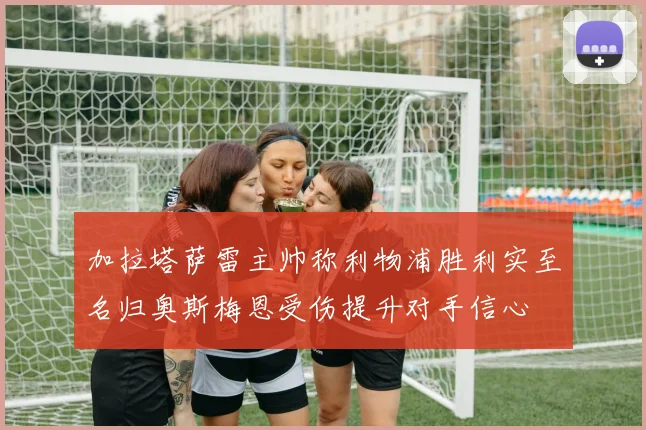 加拉塔萨雷主帅称利物浦胜利实至名归奥斯梅恩受伤提升对手信心